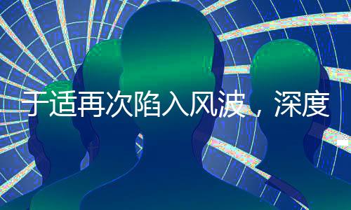 于適再次陷入風波，深度探究事件始末及其影響