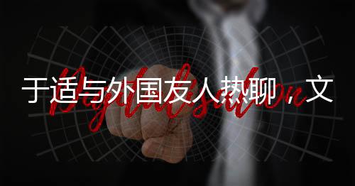 于適與外國友人熱聊，文化交流的新篇章
