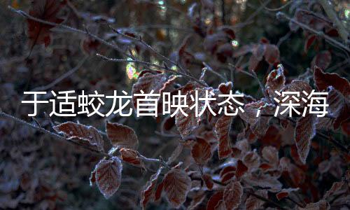 于適蛟龍首映狀態(tài)，深海巨獸躍上大銀幕的震撼之旅