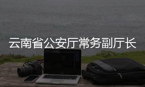 云南省公安廳常務(wù)副廳長周建忠履新，開啟新篇章