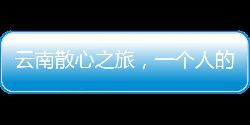 云南散心之旅，一個人的轉(zhuǎn)變與重生