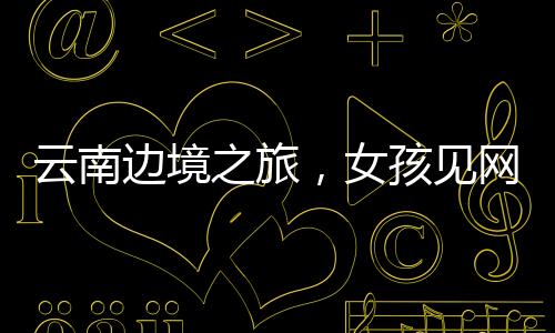 云南邊境之旅，女孩見網(wǎng)友的冒險之旅