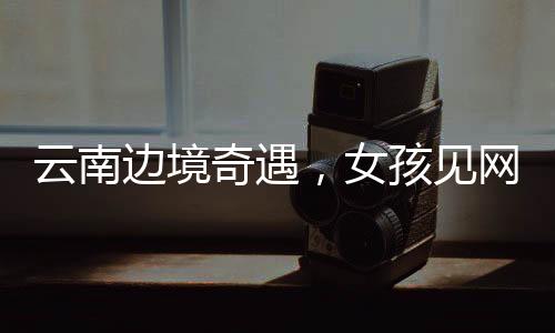 云南邊境奇遇，女孩見網友之旅