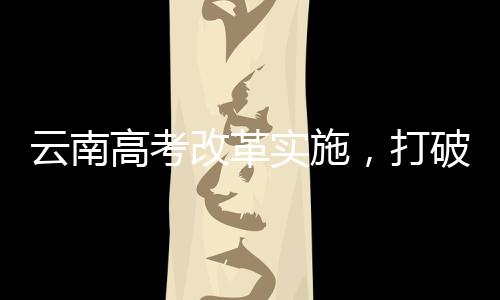 云南高考改革實施，打破文理科壁壘，推動全面發(fā)展教育新模式