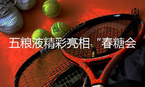 五糧液精彩亮相“春糖會(huì)” 創(chuàng)新白酒表達(dá)激發(fā)消費(fèi)活力