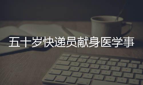 五十歲快遞員獻(xiàn)身醫(yī)學(xué)事業(yè)，成為光榮的大體老師