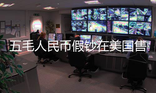五毛人民幣假鈔在美國(guó)售賣五美元背后的跨境犯罪探究