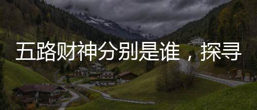 五路財神分別是誰，探尋神秘的財富之神