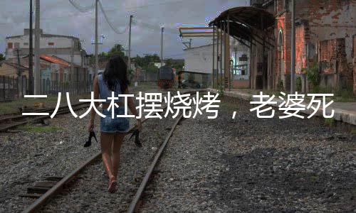 二八大杠擺燒烤，老婆死活不離婚
