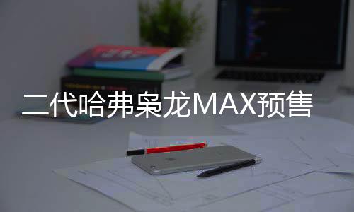 二代哈弗梟龍MAX預(yù)售價公布，起步價13.88萬，智能科技引領(lǐng)新潮流