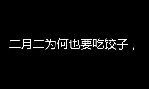 二月二為何也要吃餃子，傳統(tǒng)習(xí)俗與現(xiàn)代慶祝