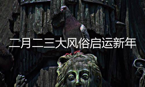 二月二三大風(fēng)俗啟運(yùn)新年好兆頭