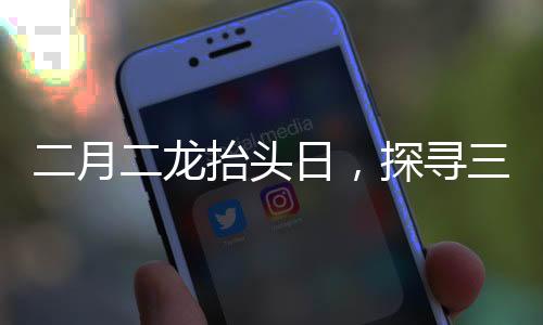 二月二龍?zhí)ь^日，探尋三個(gè)傳統(tǒng)風(fēng)俗的豐富內(nèi)涵