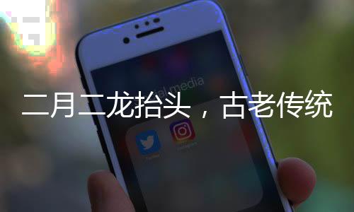 二月二龍?zhí)ь^，古老傳統(tǒng)的慶?；顒优c深層文化內(nèi)涵