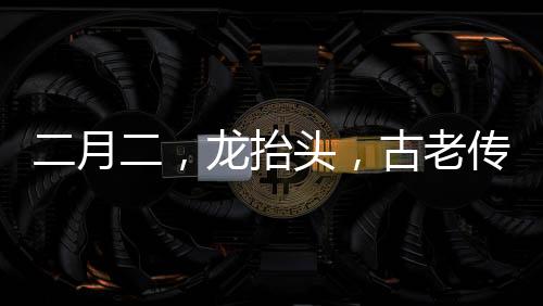 二月二，龍?zhí)ь^，古老傳統(tǒng)與現(xiàn)代慶祝的交融