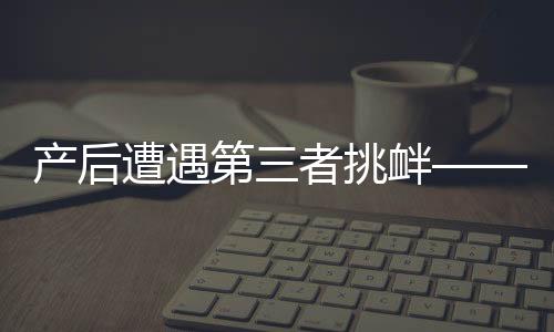 產(chǎn)后遭遇第三者挑釁——女性如何應(yīng)對(duì)與處理家庭情感風(fēng)波的挑戰(zhàn)
