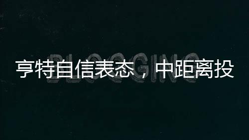 亨特自信表態(tài)，中距離投籃是我的拿手菜