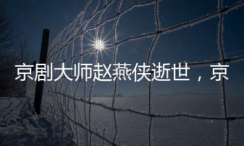 京劇大師趙燕俠逝世，京劇藝術(shù)世界失去一顆璀璨明珠