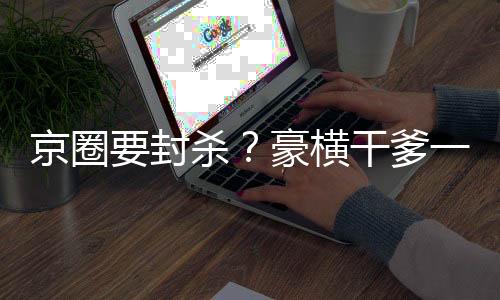 京圈要封殺？豪橫干爹一路橫推！