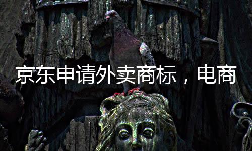 京東申請(qǐng)外賣商標(biāo)，電商巨頭拓展新業(yè)務(wù)領(lǐng)域