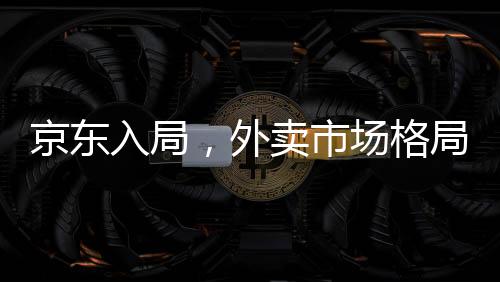 京東入局，外賣市場格局面臨巨變