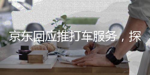 京東回應(yīng)推打車服務(wù)，探索新領(lǐng)域，提升消費(fèi)者綜合出行體驗(yàn)