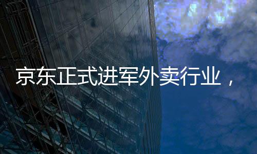 京東正式進軍外賣行業(yè)，重塑電商巨頭的新零售版圖