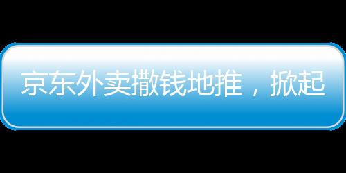 京東外賣撒錢地推，掀起新一輪外賣熱潮