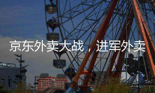京東外賣大戰(zhàn)，進(jìn)軍外賣市場(chǎng)的野心與戰(zhàn)略選擇之爭(zhēng)