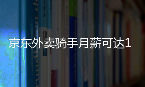 京東外賣騎手月薪可達14000元，探究高薪背后的故事