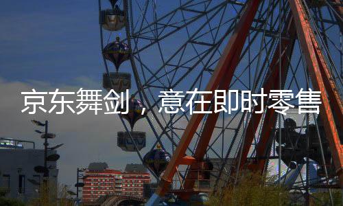 京東舞劍，意在即時(shí)零售——揭開電商巨頭的新零售戰(zhàn)略