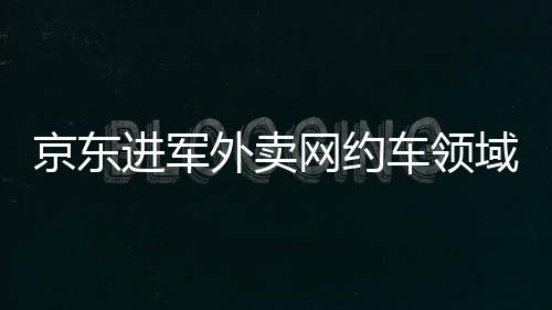 京東進軍外賣網(wǎng)約車領(lǐng)域，劉強東的戰(zhàn)略布局解讀