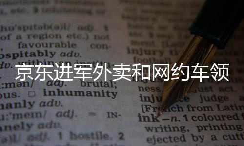 京東進軍外賣和網(wǎng)約車領(lǐng)域，劉強東的擴張戰(zhàn)略解讀