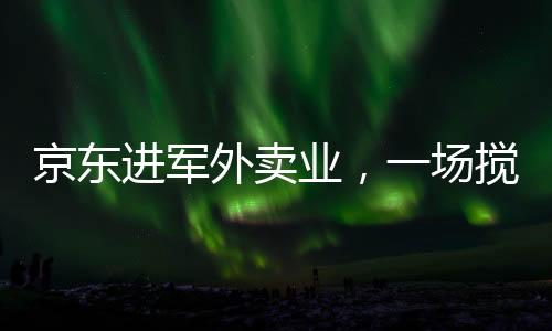 京東進(jìn)軍外賣業(yè)，一場(chǎng)攪動(dòng)市場(chǎng)的鯰魚效應(yīng)新解讀