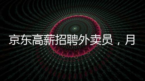 京東高薪招聘外賣員，月薪達(dá)6800元——崗位詳解與吸引力分析