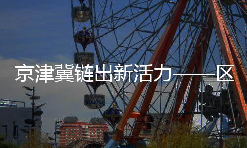 京津冀鏈出新活力——區(qū)域協(xié)同發(fā)展的最新篇章
