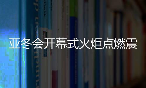 亞冬會開幕式火炬點燃震撼瞬間