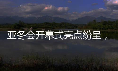 亞冬會開幕式亮點紛呈，冰雪盛宴展現(xiàn)時代風采