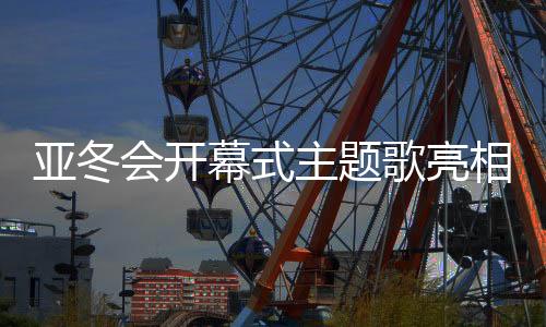 亞冬會開幕式主題歌亮相，激發(fā)冬日熱情之火