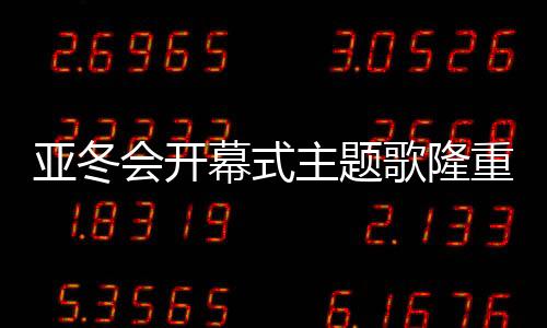 亞冬會開幕式主題歌隆重登場，點燃冬日激情之夜