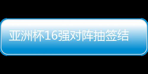 亞洲杯16強對陣抽簽結(jié)果出爐，賽事走向引人矚目