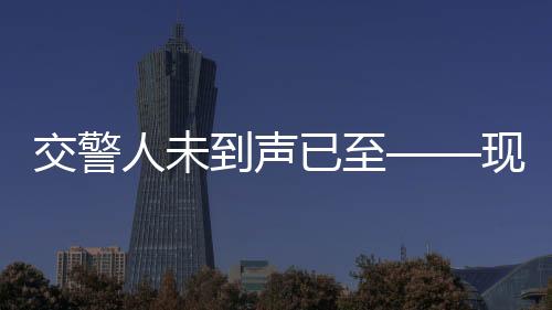 交警人未到聲已至——現(xiàn)代化警務(wù)信息化下的‘先聲奪人’處理模式