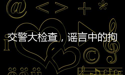 交警大檢查，謠言中的拘留真相揭秘