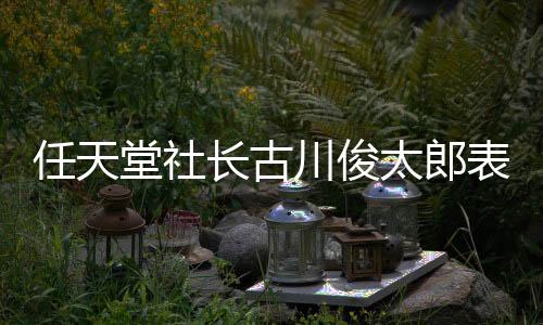 任天堂社長古川俊太郎表示 Switch 2的公布并不是NS銷量下滑的原因
