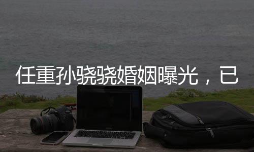 任重孫驍驍婚姻曝光，已婚并育有孩子