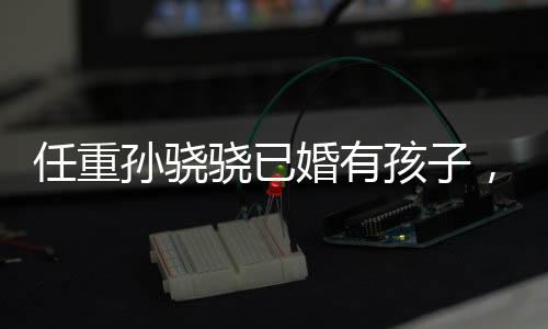 任重孫驍驍已婚有孩子，娛樂圈新一對隱秘情侶揭曉
