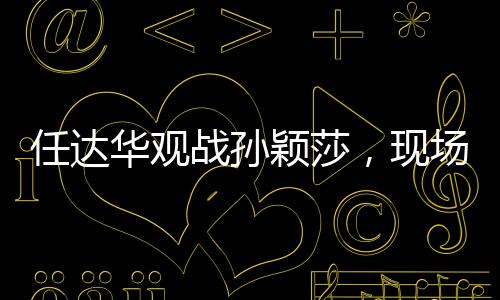 任達(dá)華觀戰(zhàn)孫穎莎，現(xiàn)場加油鼓勁，點(diǎn)燃觀眾激情