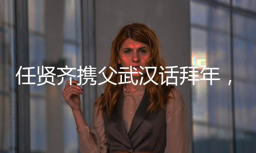 任賢齊攜父武漢話拜年，溫情傳遞家鄉(xiāng)情