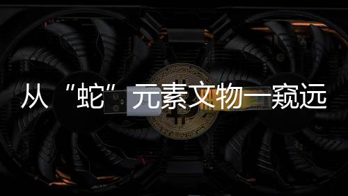 從“蛇”元素文物一窺遠(yuǎn)古社會(huì)風(fēng)貌