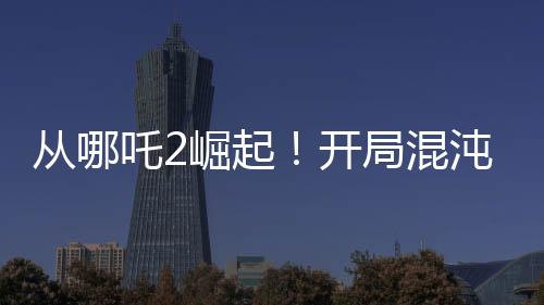 從哪吒2崛起！開(kāi)局混沌體